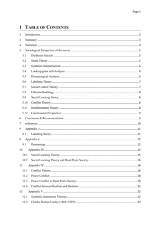 Page 1
1 TABLE OF CONTENTS
2 Introduction.....................................................................................................................................3
3 Summary:........................................................................................................................................3
4 Narration:........................................................................................................................................4
5 Sociological Perspective of the movie............................................................................................5
5.1 Durkheim Suicide ...................................................................................................................5
5.2 Strain Theory ..........................................................................................................................5
5.3 Symbolic Interactionism:........................................................................................................6
5.4 Looking-glass self-Analysis:...................................................................................................6
5.5 Dramaturgical Analysis: .........................................................................................................6
5.6 Labelling Theory.....................................................................................................................7
5.7 Social Control Theory.............................................................................................................7
5.8 Ethnomethodology:.................................................................................................................8
5.9 Social Learning theory:...........................................................................................................8
5.10 Conflict Theory:......................................................................................................................8
5.11 Reinforcement Theory: ...........................................................................................................8
5.12 Functionalist Perspective: .......................................................................................................9
6 Conclusion & Recommendation.....................................................................................................9
7 references......................................................................................................................................10
8 Appendix i:...................................................................................................................................11
8.1 Labelling theory:...................................................................................................................11
9 Appendix ii: ..................................................................................................................................12
9.1 Dramaturgy ...........................................................................................................................12
10 Appendix III..............................................................................................................................15
10.1 Social Learning Theory:........................................................................................................15
10.2 Social Learning Theory and Dead Poets Society:.................................................................16
11 Appendix IV..............................................................................................................................18
11.1 Conflict Theory:....................................................................................................................18
11.2 Power Conflict:.....................................................................................................................18
11.3 Power Conflict in Dead Poets Society:.................................................................................18
11.4 Conflict between Realism and Idealism: ..............................................................................22
12 Appendix V...............................................................................................................................22
12.1 Symbolic Interaction Theorey:..............................................................................................22
12.2 Charles Horton Cooley (1864–1929):...................................................................................23
 