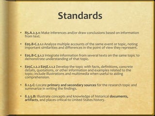 Standards
 R5.A.2.3.1: Make inferences and/or draw conclusions based on information
from text.
 E05.B-C.2.1.1 Analyze multiple accounts of the same event or topic, noting
important similarities and differences in the point of view they represent.
 E05.B-C.3.1.2 Integrate information from several texts on the same topic to
demonstrate understanding of that topic.
 E05C.1.2.2 E05E.1.1.2 Develop the topic with facts, definitions, concrete
details, quotations, or other information and examples related to the
topic; include illustrations and multimedia when useful to aiding
comprehension.
 8.1.5.C: Locate primary and secondary sources for the research topic and
summarize in writing the findings.
 8.3.5.B: Illustrate concepts and knowledge of historical documents,
artifacts, and places critical to United States history.
 