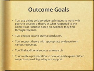 Outcome Goals
 TLW use online collaboration techniques to work with
peers to develop a theory of what happened to the
colonists at Roanoke based on evidence they find
through research.
 TLW analyze text to draw a conclusion.
 TLW support theory with appropriate evidence from
various resources.
 TLW find additional sources as research.
 TLW create a presentation to develop and explain his/her
conjecture providing adequate support.
 