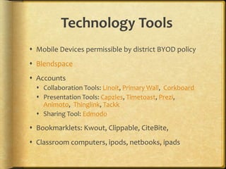 Technology Tools
 Mobile Devices permissible by district BYOD policy
 Blendspace
 Accounts
 Collaboration Tools: Linoit, Primary Wall, Corkboard
 Presentation Tools: Capzles, Timetoast, Prezi,
Animoto, Thinglink, Tackk
 Sharing Tool: Edmodo
 Bookmarklets: Kwout, Clippable, CiteBite,
 Classroom computers, ipods, netbooks, ipads
 