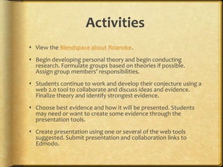 Activities
 View the Blendspace about Roanoke.
 Begin developing personal theory and begin conducting
research. Formulate groups based on theories if possible.
Assign group members’ responsibilities.
 Students continue to work and develop their conjecture using a
web 2.0 tool to collaborate and discuss ideas and evidence.
Finalize theory and identify strongest evidence.
 Choose best evidence and how it will be presented. Students
may need or want to create some evidence through the
presentation tools.
 Create presentation using one or several of the web tools
suggested. Submit presentation and collaboration links to
Edmodo.
 