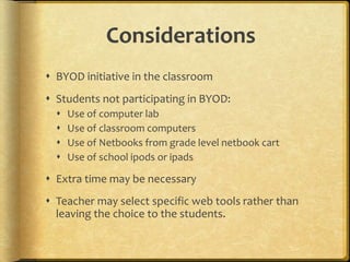 Considerations
 BYOD initiative in the classroom
 Students not participating in BYOD:
 Use of computer lab
 Use of classroom computers
 Use of Netbooks from grade level netbook cart
 Use of school ipods or ipads
 Extra time may be necessary
 Teacher may select specific web tools rather than
leaving the choice to the students.
 