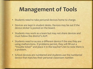 Management of Tools
 Students need to take personal devices home to charge.
 Devices are kept in student desks. Devices may be out if the
device sticker is posted on the board.
 Students may work as a team but may not share devices and
must follow the district’s AUP.
 Students need to access a different device if the one they are
using malfunctions. If problems persist, they will fill out a
“trouble ticket” and place it in the teacher’s bin to note there is
a problem.
 School devices are numbered and students use the numbered
device that matches their personal classroom number.
 