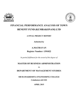 FINANCIAL PERFORMANCE ANALYSIS OF TOWN
BENEFIT FUND (KUMBAKONAM) LTD
A FINAL PROJECT REPORT
Submitted by
A.MATHAVAN
Register Number: 1391022
In partial fulfilment for the award of the degree of
MASTER OF BUSINESS ADMINISTRATION
in
DEPARTMENT OF MANAGEMENT STUDIES
SRI RAMAKRISHNA ENGINEERING COLLEGE
Coimbatore-641 022
APRIL 2015
 