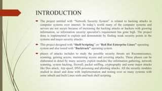 INTRODUCTION
 The project entitled with “Network Security System” is related to hacking attacks in
computer systems over internet. In today’s world many of the computer systems and
servers are not secure because of increasing the hacking attacks or hackers with growing
information, so information security specialist’s requirement has gone high. The project
done is implemented to explain and demonstrate by finding weak security points in the
systems and major security attacks.
 This project designed with “Shell Scripting” on “Red Hat Enterprise Linux” operating
system and also tested with “Backtrack” operating system.
 phases of attacks includes to study the possible security threats are Reconnaissance,
scanning, gaining access, maintaining access and covering attacks. These phases can be
elaborated in detail by many security exploit modules like information gathering, network
scanning, system hacking, firewall, packet sniffing, cryptography and some major attacks
like Dos attack, Arp spoof, DNS poisoning and phishing attacks. All the security modules
studied in detail and done with implementation and testing over so many systems with
some inbuilt and built Linux tools and bash shell scripting.
 