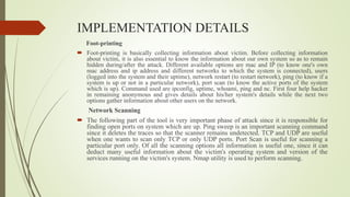 IMPLEMENTATION DETAILS
Foot-printing
 Foot-printing is basically collecting information about victim. Before collecting information
about victim, it is also essential to know the information about our own system so as to remain
hidden during/after the attack. Different available options are mac and IP (to know one's own
mac address and ip address and different networks to which the system is connected), users
(logged into the system and their uptime), network restart (to restart network), ping (to know if a
system is up or not in a particular network), port scan (to know the active ports of the system
which is up). Command used are ipconfig, uptime, whoami, ping and nc. First four help hacker
in remaining anonymous and gives details about his/her system's details while the next two
options gather information about other users on the network.
Network Scanning
 The following part of the tool is very important phase of attack since it is responsible for
finding open ports on system which are up. Ping sweep is an important scanning command
since it deletes the traces so that the scanner remains undetected. TCP and UDP are useful
when one wants to scan only TCP or only UDP ports. Port Scan is useful for scanning a
particular port only. Of all the scanning options all information is useful one, since it can
deduct many useful information about the victim's operating system and version of the
services running on the victim's system. Nmap utility is used to perform scanning.
 