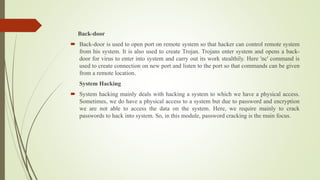 Back-door
 Back-door is used to open port on remote system so that hacker can control remote system
from his system. It is also used to create Trojan. Trojans enter system and opens a back-
door for virus to enter into system and carry out its work stealthily. Here 'nc' command is
used to create connection on new port and listen to the port so that commands can be given
from a remote location.
System Hacking
 System hacking mainly deals with hacking a system to which we have a physical access.
Sometimes, we do have a physical access to a system but due to password and encryption
we are not able to access the data on the system. Here, we require mainly to crack
passwords to hack into system. So, in this module, password cracking is the main focus.
 