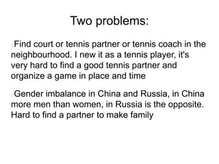 Two problems:
Find court or tennis partner or tennis coach in the
neighbourhood. I new it as a tennis player, it's
very hard to find a good tennis partner and
organize a game in place and time
Gender imbalance in China and Russia, in China
more men than women, in Russia is the opposite.
Hard to find a partner to make family
 