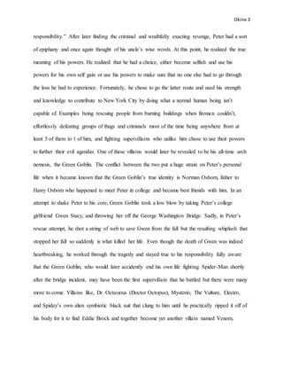 Okine 3
responsibility.” After later finding the criminal and wrathfully exacting revenge, Peter had a sort
of epiphany and once again thought of his uncle’s wise words. At this point, he realized the true
meaning of his powers. He realized that he had a choice, either become selfish and use his
powers for his own self gain or use his powers to make sure that no one else had to go through
the loss he had to experience. Fortunately, he chose to go the latter route and used his strength
and knowledge to contribute to New York City by doing what a normal human being isn’t
capable of. Examples being rescuing people from burning buildings when firemen couldn’t,
effortlessly defeating groups of thugs and criminals most of the time being anywhere from at
least 5 of them to 1 of him, and fighting supervillains who unlike him chose to use their powers
to further their evil agendas. One of these villains would later be revealed to be his all-time arch
nemesis, the Green Goblin. The conflict between the two put a huge strain on Peter’s personal
life when it became known that the Green Goblin’s true identity is Norman Osborn, father to
Harry Osborn who happened to meet Peter in college and became best friends with him. In an
attempt to shake Peter to his core, Green Goblin took a low blow by taking Peter’s college
girlfriend Gwen Stacy, and throwing her off the George Washington Bridge. Sadly, in Peter’s
rescue attempt, he shot a string of web to save Gwen from the fall but the resulting whiplash that
stopped her fall so suddenly is what killed her life. Even though the death of Gwen was indeed
heartbreaking, he worked through the tragedy and stayed true to his responsibility fully aware
that the Green Goblin, who would later accidently end his own life fighting Spider-Man shortly
after the bridge incident, may have been the first supervillain that he battled but there were many
more to come. Villains like, Dr. Octavious (Doctor Octopus), Mysterio, The Vulture, Electro,
and Spidey’s own alien symbiotic black suit that clung to him until he practically ripped it off of
his body for it to find Eddie Brock and together become yet another villain named Venom,
 