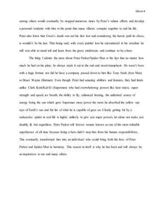 Okine 4
among others would eventually be stopped numerous times by Peter’s valiant efforts and develop
a personal vendetta with him to the point that many villains conspire together to end his life.
Peter also knew that Gwen’s death was not his first lost and considering the heroic path he chose,
is wouldn’t be his last. That being said, with every painful loss he encountered in his storyline he
still was able to stand tall and learn from the grave misfortune and continue to be a hero.
The thing I admire the most about Peter Parker/Spider-Man is the fact that no matter how
much he had on his plate, he always stuck it out to the end and stood triumphant. He wasn’t born
with a huge fortune nor did he have a company passed down to him like Tony Stark (Iron Man)
or Bruce Wayne (Batman). Even though Peter had amazing abilities and features, they had limits
unlike Clark Kent/Kal-El (Superman) who had overwhelming powers like heat vision, super
strength and speed, ice breath, the ability to fly, enhanced hearing, the unlimited source of
energy being the sun which gave Superman more power the more he absorbed the yellow sun
rays of Earth’s sun and the list of what he is capable of goes on. Clearly getting bit by a
radioactive spider in real life is highly unlikely to give you super powers, let alone not make you
deathly ill, but regardless, Peter Parker will forever remain known as one of the most relatable
superheroes of all time because being a hero didn’t stop him from his human responsibilities.
This eventually transformed him into an individual who could bring both the lives of Peter
Parker and Spider-Man in harmony. This reason in itself is why he has been and will always be
an inspiration to me and many others.
 