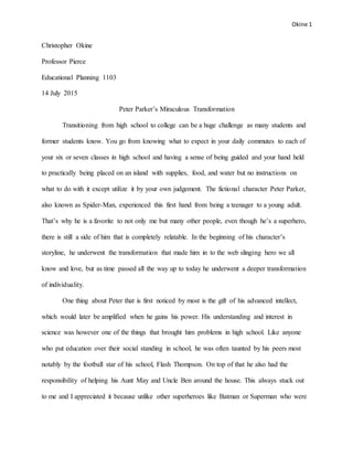 Okine 1
Christopher Okine
Professor Pierce
Educational Planning 1103
14 July 2015
Peter Parker’s Miraculous Transformation
Transitioning from high school to college can be a huge challenge as many students and
former students know. You go from knowing what to expect in your daily commutes to each of
your six or seven classes in high school and having a sense of being guided and your hand held
to practically being placed on an island with supplies, food, and water but no instructions on
what to do with it except utilize it by your own judgement. The fictional character Peter Parker,
also known as Spider-Man, experienced this first hand from being a teenager to a young adult.
That’s why he is a favorite to not only me but many other people, even though he’s a superhero,
there is still a side of him that is completely relatable. In the beginning of his character’s
storyline, he underwent the transformation that made him in to the web slinging hero we all
know and love, but as time passed all the way up to today he underwent a deeper transformation
of individuality.
One thing about Peter that is first noticed by most is the gift of his advanced intellect,
which would later be amplified when he gains his power. His understanding and interest in
science was however one of the things that brought him problems in high school. Like anyone
who put education over their social standing in school, he was often taunted by his peers most
notably by the football star of his school, Flash Thompson. On top of that he also had the
responsibility of helping his Aunt May and Uncle Ben around the house. This always stuck out
to me and I appreciated it because unlike other superheroes like Batman or Superman who were
 