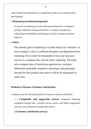 10
make it hard if not impossible for competition to take away customers from
their business.
3) Demand generation/management
It's the job of marketing to create and sustain demand for a company's
products. Marketers manage demand for a company's products by
influencing the probability and frequency of their customer's purchase
behavior.
4 )Sales:
The ultimate goal of marketing is to make money for a business. In
most company’s sales is a different discipline and department from
marketing. But in order for salespeople to have any long term
success in a company they must be led by marketing. The better
job a company does of identifying opportunities, creating a
differential sustainable competitive advantage, and generating
demand for their products the easier it will be for salespeople to
make sales.
Method to Measure Customer Satisfaction-
Companies use the following methods to measure customer satisfaction.
1 ) Complaints and suggestion system: companies obtaining
complaints through their customer service centres, and further suggestions
were given by customers to satisfy their desires.
2) Customer satisfaction surveys
 