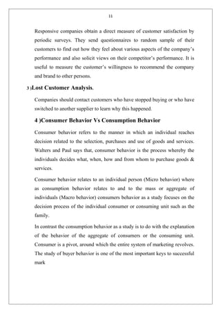 11
Responsive companies obtain a direct measure of customer satisfaction by
periodic surveys. They send questionnaires to random sample of their
customers to find out how they feel about various aspects of the company’s
performance and also solicit views on their competitor’s performance. It is
useful to measure the customer’s willingness to recommend the company
and brand to other persons.
3 )Lost Customer Analysis.
Companies should contact customers who have stopped buying or who have
switched to another supplier to learn why this happened.
4 )Consumer Behavior Vs Consumption Behavior
Consumer behavior refers to the manner in which an individual reaches
decision related to the selection, purchases and use of goods and services.
Walters and Paul says that, consumer behavior is the process whereby the
individuals decides what, when, how and from whom to purchase goods &
services.
Consumer behavior relates to an individual person (Micro behavior) where
as consumption behavior relates to and to the mass or aggregate of
individuals (Macro behavior) consumers behavior as a study focuses on the
decision process of the individual consumer or consuming unit such as the
family.
In contrast the consumption behavior as a study is to do with the explanation
of the behavior of the aggregate of consumers or the consuming unit.
Consumer is a pivot, around which the entire system of marketing revolves.
The study of buyer behavior is one of the most important keys to successful
mark
 