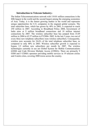 12
Introduction to Telecom Industry-
The Indian Telecommunications network with 110.01 million connections is the
fifth largest in the world and the second largest among the emerging economies
of Asia. Today, it is the fastest growing market in the world and represents
unique opportunities for U.S. companies in the stagnant global scenario. The
total subscriber base, which has grown by 40% in 2005, is expected to reach
250 million in 2007. According to Broadband Policy 2004, Government of
India aims at 9 million broadband connections and 18 million internet
connections by 2007. The wireless subscriber base has jumped from 33.69
million in 2004 to 62.57 million in FY2004- 2005. In the last 3 years, two out of
every three new telephone subscribers were wireless subscribers. Consequently,
wireless now accounts for 54.6% of the total telephone subscriber base, as
compared to only 40% in 2003. Wireless subscriber growth is expected to
bypass 2.5 million new subscribers per month by 2007. The wireless
technologies currently in use are Global System for Mobile Communications
(GSM) and Code Division Multiple Access (CDMA). There are primarily 9
GSM and 5 CDMA operators providing mobile services in 19 telecom circles
and 4 metro cities, covering 2000 towns across the country.
 