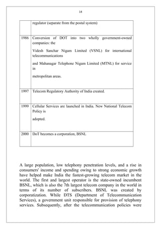 14
regulator (separate from the postal system)
1986 Conversion of DOT into two wholly government-owned
companies: the
Videsh Sanchar Nigam Limited (VSNL) for international
telecommunications
and Mahanagar Telephone Nigam Limited (MTNL) for service
in
metropolitan areas.
1997 Telecom Regulatory Authority of India created.
1999 Cellular Services are launched in India. New National Telecom
Policy is
adopted.
2000 DoT becomes a corporation, BSNL
A large population, low telephony penetration levels, and a rise in
consumers' income and spending owing to strong economic growth
have helped make India the fastest-growing telecom market in the
world. The first and largest operator is the state-owned incumbent
BSNL, which is also the 7th largest telecom company in the world in
terms of its number of subscribers. BSNL was created by
corporatization. While DTS (Department of Telecommunication
Services), a government unit responsible for provision of telephony
services. Subsequently, after the telecommunication policies were
 