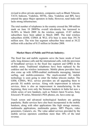 15
revised to allow private operators, companies such as Bharti Telecom,
TATA Indicom, Vodafone, MTNL, Idea, Vodafone and BPL have
entered the space Major operators in India. However, rural India still
lacks strong infrastructure.
The total number of telephones in the country crossed the 300 million
mark on June 18 2008The overall tele-density has increased to
36.98% in March 2009 .In the wireless segment, 15.87 million
subscribers have been added in March 2009. The total wireless
subscribers (GSM, CDMA & WLL (F)) base is more than 391.76
million now. The wire line segment subscriber base stood at 38.22
million with a decline of 0.13 million in October 2008.
Market Share of Public and Private Industry;
The fixed line and mobile segments serve the basic needs of local
calls, long distance calls and the international calls, with the provision
of broadband services in the fixed line segment and GPRS in the
mobile arena. Traditional telephones have been replaced by the
codeless and the wireless instruments. Mobile phone providers have
also come up with GPRS-enabled multimedia messaging, Internet
surfing, and mobile-commerce. The much-awaited 3G mobile
technology is soon going to enter the Indian telecom market. The
GSM, CDMA, WLL service providers are all upgrading them to
provide 3G mobile services. Along with improvement in telecom
services, there is also an improvement in manufacturing. In the
beginning, there were only the Siemens handsets in India but now a
whole series of new handsets, such as Nokia's latest N-series, Sony
Ericsson's W-series, Motorola's PDA phones, etc. have come up.
Touch screen and advanced technological handsets are gaining
popularity. Radio services have also been incorporated in the mobile
handsets, along with other applications like high storage memory,
multimedia applications, multimedia games, MP3 Players, video
generators, Camera's, etc. The value added services provided by the
mobile service operators contribute more than 10% of the total
revenue.
 