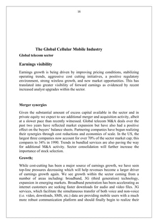16
The Global Cellular Mobile Industry
Global telecom sector
Earnings visibility
Earnings growth is being driven by improving pricing conditions, stabilizing
operating trends, aggressive cost cutting initiatives, a positive regulatory
environment, strong wireless growth, and new market opportunities. This has
translated into greater visibility of forward earnings as evidenced by recent
increased analyst upgrades within the sector.
Merger synergies
Given the substantial amount of excess capital available in the sector and in
private equity we expect to see additional merger and acquisition activity, albeit
at a slower pace than recently witnessed. Global telecom M&A deals over the
past two years have reflected market expansion but have also had a positive
effect on the buyers’ balance sheets. Partnering companies have begun realizing
their synergies through cost reductions and economies of scale. In the US, the
largest three companies now account for over 70% of the sector market cap; this
compares to 34% in 1990. Trends in bundled services are also paving the way
for additional M&A activity. Sector consolidation will further increase the
importance of stock selection.
Growth;
While cost-cutting has been a major source of earnings growth, we have seen
top-line pressures decreasing which will help revenues become a larger driver
of earnings growth again. We see growth within the sector coming from a
number of areas including: broadband, 3G (third generation) technology,
expansion in emerging markets. Broadband penetration has been accelerating as
internet customers are seeking faster downloads for audio and video files. 3G
services, which facilitate the simultaneous transfer of both voice and non-voice
(i.e. video, downloads, SMS, etc.) data are providing mobile users with a much
more robust communication platform and should finally begin to realize their
 