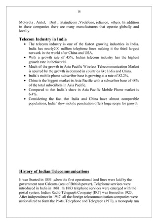 18
Motorola . Airtel, Bsnl , tataindicom ,Vodafone, reliance, others. In addition
to these companies there are many manufacturers that operate globally and
locally.
Telecom Industry in India
• The telecom industry is one of the fastest growing industries in India.
India has nearly200 million telephone lines making it the third largest
network in the world after China and USA.
• With a growth rate of 45%, Indian telecom industry has the highest
growth rate in the8world.
• Much of the growth in Asia Pacific Wireless Telecommunication Market
is spurred by the growth in demand in countries like India and China.
• India‘s mobile phone subscriber base is growing at a rate of 82.2%.
• China is the biggest market in Asia Pacific with a subscriber base of 48%
of the total subscribers in Asia Pacific.
• Compared to that India’s share in Asia Pacific Mobile Phone market is
6.4%.
• Considering the fact that India and China have almost comparable
populations, India’ slow mobile penetration offers huge scope for growth.
History of Indian Telecommunications
It was Started in 1851 ,when the first operational land lines were laid by the
government near Calcutta (seat of British power). Telephone services were
introduced in India in 1881. In 1883 telephone services were emerged with the
postal system. Indian Radio Telegraph Company (IRT) was formed in 1923.
After independence in 1947, all the foreign telecommunication companies were
nationalized to form the Posts, Telephone and Telegraph (PTT), a monopoly run
 