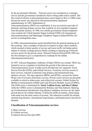 19
by the government's Ministry . Telecom sector was considered as a strategic
service and the government considered it best to bring under state's control. The
first wind of reforms in telecommunications sector began to flow in 1980s when
the private sector was allowed in telecommunications equipment
manufacturing. In 1985, Department of
Telecommunications (DOT) was established. It was an exclusive provider of
domestic and long distance service that would be its own regulator (separate
from the postal system). In 1986, two wholly government-owned companies
were created: the Videsh Sanchar Nigam Limited (VSNL) for international
telecommunications and Mahanagar Telephone Nigam Limited (MTNL) for
service in metropolitan areas.
In 1990s, telecommunications sector benefited from the general opening up of
the economy. Also, examples of telecom revolution in many other countries,
which resulted in better quality of service and lower tariffs, led Indian policy
makers to initiate a change process finally resulting in opening up of telecom
services sector for the private sector. National Telecom Policy(NTP) 1994 was
the first attempt to give a comprehensive roadmap for the Indian
telecommunicationssector.
In 1997, Telecom Regulatory Authority of India (TRAI) was created. TRAI was
formed to act as a regulator to facilitate the growth of the telecom sector..
Telecommunication sector in India can be divided into two segments: Fixed
Service Provider (FSPs), and Cellular Services. Fixed line services consist of
basic services, national or domestic long distance and international long
distance services. The state operators (BSNL and MTNL), account for almost
90 per cent of revenues from basic services. Private sector services are presently
available in selective urban areas, and collectively account .Global System for
Mobile Communications (GSM) and Code Division Multiple Access (CDMA).
The GSM sector is dominated by Airtel, Vodfone-Essar, and Idea Cellular,
while the CDMA sector is dominated by Reliance and Tata Indicom. Opening
up of international and domestic long distance telephony services are the major
growth drivers for cellular industry. Cellular he tariffs on airtime, which along
with rental was the main source of revenue. The reduction in tariffs for airtime,
national long distance, international long distance, and handset prices has driven
demand.
Classification of Telecommunication services
1. Basic services
2. Cellular services
3. Internet Service Provider (ISP)
 