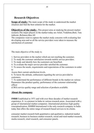20
Research Objectives
Scope of study: The main scope of the study to understood the market
situation and find the best solution for the market.
Objectives of the study: This project aims at studying the present market
scenario.The major players in the market today are Airtel, Vodafone,Bsnl, Tata
indicom ,Reliance,Idea.All
The companies want to capture the market study concerns with evaluating fast
developing area and so all the service providers were taken to measure the
satisfaction of customer
The main objective of the study is;
1. Service providers in the market which are not reaching the customer.
2. To study the customer satisfaction towards mobile service providers.
3. To study and identify how the customers are benefited.
4. To evaluate the major service provider satisfied the customer.
5. To assess the needs, requirements and expectations of the customers in order
to
Assess their current satisfaction levels.
6. To know the attitude, enthusiasm regarding the service provided to
customers.
7. To understand the performance of different brands in the market on various
Parameters like product quality, performance of the customer relationship
officer
(CRO) service quality range and selection of products available.
About the company
IMRB Established in 1971 and with over three decades of market research
experience, It is a pioneer in India in various research areas. Associated with a
group of international market companies .International promises high quality
conceptualization, ISMRB International is the only research company in India
today that offers the entire range of research based services to its clients.
consumer market research both quantitative and qualitative, industrial market
research, business to business market research, social and rural market research,
media research, retail research, and consumer panels.
 