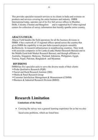 21
This provides specialist research services to its clients in India and overseas on
products and services covering the entire business and industry. IMRB
International today, operates out of its five full service offices in Mumbai,
Delhi, Calcutta, Chennai and Bangalore and is supported by15 other regional
centers for collection of survey information that literally spanthe entire country.
ABACUS FIELD;
Abacus Field handles the field operations for all the business divisions in
IMRB. it has a network of 15 regional offices spread across the country that
gives IMRB the capability to run pan India research projects smoothly
&effectively. In research infrastructure in neighbouring countries. They work
with associate companies in Sri Lanka (Lanka Market Research Bureau) and in
the Middle East(Arab Market Research Bureau), and through affiliates in
Australia, Singapore, Malaysia, Thailand, Indonesia, Philippines, Egypt,
Tunisia, Nepal, Pakistan, Bangladesh and Myanmar.
DIVISIONS
IMRB has five specialist units to serve the diverse needs of their clients:
➢Probe Qualitative Research (PQR)
➢Social and Rural Research Institute (SRI)
➢Media & Panel Research Group
➢Customer Satisfaction Management & Measurement (CSMM)
➢Business & Industrial Research Division (BIRD)
Research Limitation
Limitations of the Study
• Carrying the survey was a general learning experience for us but we also
faced some problems, which are listed here:
 