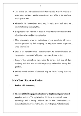 22
• The market of Telecommunication is too vast and it is not possible to
cover each and every dealer, manufacturer and seller in the available
short span of time.
• Generally the respondents were busy in their work and were not
interested in responding rightly.
• Respondents were reluctant to discover complete and correct information
about themselves and their organization.
• Most respondents were not maintaining proper knowledge of various
services provided by their company, so they were unable to provide
exact information.
• Most of the respondents don’t want to disclose the information about the
various other companies’ which they have experienced before.
• Some of the respondents were using the service first time of their
company and they were not able to properly differentiate among their
product.
• Due to human behavior information may be biased. Mainly in BSNL
case.
Main Text Literature Review
. Review of Literature;
1. Robins (2008) This paper is about marketing the next generation of
mobile telephones. The study is about third generation of cell phone
technology, what is usually known as “3G” for short. There are various
issues about that new innovative. One is how to price 3G handsets and
 