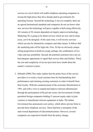23
services at a level which will enable telephone operating companies to
recoup the high prices they have already paid to governments for
operating licenses. Second the technology is not yet complete, there are
no agreed international standards and companies do not yet know what
new services the technology will prove capable of delivering effectively.
All variants of 3G remain dependent on largely unproven technology.
Marketing 3G is going to be about services which are new and in many
cases, yet to be designed. At the same time, it will involve services
which can also be obtained by computer and other means. It follows that
the marketing task will be high risk. First, 3G has no obviously unique
selling proposition to build on except, perhaps, the combination of live
video and easy portability. Second, the potential customers have not yet
had adequate opportunity to signal their service likes and dislikes. Third,
the cost and complexity of service provision leave doubt about the
market’s reaction to price.
2. Debnath (2008) This study explain that the prime focus of the service
providers is to create a loyal customer base by benchmarking their
performances and retaining existing customers in order to benefit from
their loyalty. With the commencement of the economic liberalization in
1991, and with a view to expand and improve telecom infrastructure
through the participation of the private sector, the Government of India
permitted foreign companies holding 51 percent equity stake in joint
ventures to manufacture telecom equipment in India. The Indian
Government has announced a new policy, which allows private firms to
provide basic telephone services. There had been a monopoly of the
state-owned department of telecommunications. However, several
companies are expected to benefit from the policy change.
 