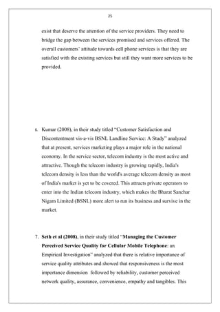 25
exist that deserve the attention of the service providers. They need to
bridge the gap between the services promised and services offered. The
overall customers’ attitude towards cell phone services is that they are
satisfied with the existing services but still they want more services to be
provided.
6. Kumar (2008), in their study titled “Customer Satisfaction and
Discontentment vis-a-vis BSNL Landline Service: A Study” analyzed
that at present, services marketing plays a major role in the national
economy. In the service sector, telecom industry is the most active and
attractive. Though the telecom industry is growing rapidly, India's
telecom density is less than the world's average telecom density as most
of India's market is yet to be covered. This attracts private operators to
enter into the Indian telecom industry, which makes the Bharat Sanchar
Nigam Limited (BSNL) more alert to run its business and survive in the
market.
7. Seth et al (2008), in their study titled “Managing the Customer
Perceived Service Quality for Cellular Mobile Telephone: an
Empirical Investigation” analyzed that there is relative importance of
service quality attributes and showed that responsiveness is the most
importance dimension followed by reliability, customer perceived
network quality, assurance, convenience, empathy and tangibles. This
 