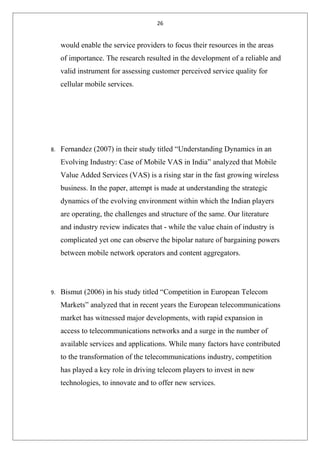 26
would enable the service providers to focus their resources in the areas
of importance. The research resulted in the development of a reliable and
valid instrument for assessing customer perceived service quality for
cellular mobile services.
8. Fernandez (2007) in their study titled “Understanding Dynamics in an
Evolving Industry: Case of Mobile VAS in India” analyzed that Mobile
Value Added Services (VAS) is a rising star in the fast growing wireless
business. In the paper, attempt is made at understanding the strategic
dynamics of the evolving environment within which the Indian players
are operating, the challenges and structure of the same. Our literature
and industry review indicates that - while the value chain of industry is
complicated yet one can observe the bipolar nature of bargaining powers
between mobile network operators and content aggregators.
9. Bismut (2006) in his study titled “Competition in European Telecom
Markets” analyzed that in recent years the European telecommunications
market has witnessed major developments, with rapid expansion in
access to telecommunications networks and a surge in the number of
available services and applications. While many factors have contributed
to the transformation of the telecommunications industry, competition
has played a key role in driving telecom players to invest in new
technologies, to innovate and to offer new services.
 