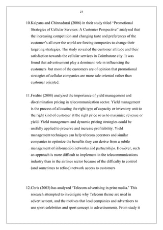 27
10.Kalpana and Chinnadurai (2006) in their study titled “Promotional
Strategies of Cellular Services: A Customer Perspective” analyzed that
the increasing competition and changing taste and preferences of the
customer’s all over the world are forcing companies to change their
targeting strategies. The study revealed the customer attitude and their
satisfaction towards the cellular services in Coimbatore city. It was
found that advertisement play a dominant role in influencing the
customers but most of the customers are of opinion that promotional
strategies of cellular companies are more sale oriented rather than
customer oriented.
11.Fredric (2008) analyzed the importance of yield management and
discrimination pricing in telecommunication sector. Yield management
is the process of allocating the right type of capacity or inventory unit to
the right kind of customer at the right price so as to maximize revenue or
yield. Yield management and dynamic pricing strategies could be
usefully applied to preserve and increase profitability. Yield
management techniques can help telecom operators and similar
companies to optimize the benefits they can derive from a subtle
management of information networks and partnerships. However, such
an approach is more difficult to implement in the telecommunications
industry than in the airlines sector because of the difficulty to control
(and sometimes to refuse) network access to customers
12.Chris (2003) has analyzed ‘Telecom advertising in print media.’ This
research attempted to investigate why Telecom theme are used in
advertisement, and the motives that lead companies and advertisers to
use sport celebrities and sport concept in advertisements. From study it
 