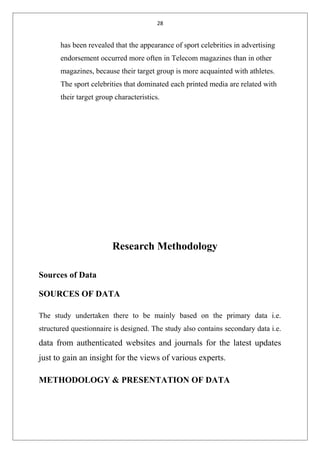 28
has been revealed that the appearance of sport celebrities in advertising
endorsement occurred more often in Telecom magazines than in other
magazines, because their target group is more acquainted with athletes.
The sport celebrities that dominated each printed media are related with
their target group characteristics.
Research Methodology
Sources of Data
SOURCES OF DATA
The study undertaken there to be mainly based on the primary data i.e.
structured questionnaire is designed. The study also contains secondary data i.e.
data from authenticated websites and journals for the latest updates
just to gain an insight for the views of various experts.
METHODOLOGY & PRESENTATION OF DATA
 