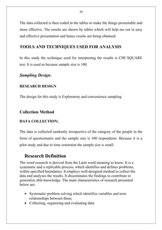 29
The data collected is then coded in the tables to make the things presentable and
more effective. The results are shown by tables which will help me out in easy
and effective presentation and hence results are being obtained.
TOOLS AND TECHNIQUES USED FOR ANALYSIS
In this study the technique used for interpreting the results is CHI SQUARE
test. It is used as because sample size is 100.
Sampling Design;
RESEARCH DESIGN
The design for this study is Exploratory and convenience sampling
Collection Method
DATA COLLECTION;
The data is collected randomly irrespective of the category of the people in the
form of questionnaire and the sample size is 100 respondents. Because it is a
pilot study and due to time constraint the sample size is small.
Research Definition
The word research is derived from the Latin word meaning to know. It is a
systematic and a replicable process, which identifies and defines problems,
within specified boundaries. It employs well-designed method to collect the
data and analyses the results. It disseminates the findings to contribute to
generalize able knowledge. The main characteristics of research presented
below are:
• Systematic problem solving which identifies variables and tests
relationships between them,
• Collecting, organizing and evaluating data.
 