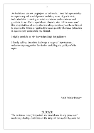 3
An individual can not do project on this scale. I take this opportunity
to express my acknowledgement and deep sense of gratitude to
individuals for rendering valuable assistance and assistance and
gratitude to me .There inputs have played a vital role in success of
this project &formal piece of acknowledgement may not be sufficient
to express the felling of gratitude towards people who have helped me
in successfully completing my project.
I highly thankful to Mr. Parvinder Singh for guidance.
I firmly belived that there is always a scope of improvement. I
welcome any suggestion for further enriching the quality of this
report.
Amit Kumar Pandey
PREFACE
The customer is very important and crucial role in any process of
marketing .Today, customer are the kings of the market because the
 