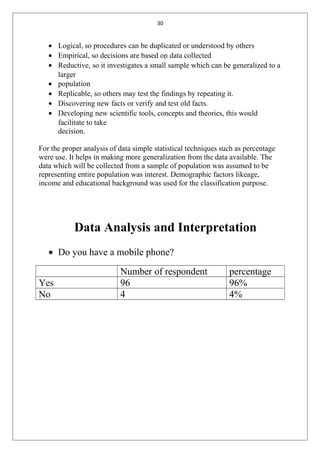 30
• Logical, so procedures can be duplicated or understood by others
• Empirical, so decisions are based on data collected
• Reductive, so it investigates a small sample which can be generalized to a
larger
• population
• Replicable, so others may test the findings by repeating it.
• Discovering new facts or verify and test old facts.
• Developing new scientific tools, concepts and theories, this would
facilitate to take
decision.
For the proper analysis of data simple statistical techniques such as percentage
were use. It helps in making more generalization from the data available. The
data which will be collected from a sample of population was assumed to be
representing entire population was interest. Demographic factors likeage,
income and educational background was used for the classification purpose.
Data Analysis and Interpretation
• Do you have a mobile phone?
Number of respondent percentage
Yes 96 96%
No 4 4%
 