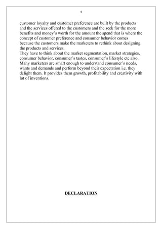4
customer loyalty and customer preference are built by the products
and the services offered to the customers and the seek for the more
benefits and money’s worth for the amount the spend that is where the
concept of customer preference and consumer behavior comes
because the customers make the marketers to rethink about designing
the products and services.
They have to think about the market segmentation, market strategies,
consumer behavior, consumer’s tastes, consumer’s lifestyle etc also.
Many marketers are smart enough to understand consumer’s needs,
wants and demands and perform beyond their expectation i.e. they
delight them. It provides them growth, profitability and creativity with
lot of inventions.
DECLARATION
 