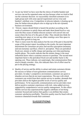 42
• As per my belief we have seen that the choice of mobile handset and
services can not be separated came out true because when we tried to find
out the customer decision .we successfully classified customers in to
eight group each with some special requirement service wise and
handset’s attribute wise. Competition in telecom industry is heating up its
time for Indian telecom players also to align up in the new dynamic
business environment.
• Telcom majors should think to launch the product according to the
needs of customers to satisfy them and make them brand loyal as very
soon this blue ocean of Indian telecom scenario will convert into red
ocean where the loss of is the gain of other .They should also think for
searching new space or we can say either creating a new blue space to
sustain their growth in long run.
• There is more room for data analysis but the rest of the part is beyond the
scope of this project report According to the results, the most important
determinant for consumers are price and sacrifice perception (monetary
and non-monetary sacrifice), which in perception. These are periodical
fixed cost, minute or traffic charge and opening cost when purchasing
mobile phone. The results indicate that the minute charge is the most
influential factor when a customer assesses to purchase. The second most
important factor is the periodical fixed cost and another factor is the
opening cost. These indicate, not surprisingly, that communication firms
need to deeply consider. Also, this indicates that a lot of effort must be
put in the pricing strategy.
• Quality of service and the ability to attract and retain customers dictate
the success or failure of next-generation communications service
providers. In today’s competitive environment, customers are quick to
abandon services that do not meet expectations. The ease with which
customers can switch from their current service to another, demands that
providers deliver the highest possible levels of service quality and
performance. To be successful, communications service providers must
deliver positive customer experiences with rich, value-added services
supported by comprehensive service quality management. To this effect-
Mobile services has experienced the negative attributes of not being
customer focused and realizes that quality is an attribute that creates
customer satisfaction profitably. Therefore quality must be fused with all
resources channeled towards their customers
SUGGESTIONS
 