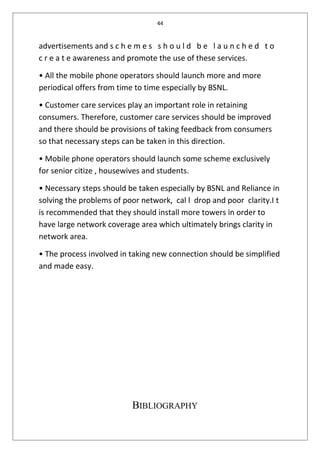44
advertisements and s c h e m e s s h o u l d b e l a u n c h e d t o
c r e a t e awareness and promote the use of these services.
• All the mobile phone operators should launch more and more
periodical offers from time to time especially by BSNL.
• Customer care services play an important role in retaining
consumers. Therefore, customer care services should be improved
and there should be provisions of taking feedback from consumers
so that necessary steps can be taken in this direction.
• Mobile phone operators should launch some scheme exclusively
for senior citize , housewives and students.
• Necessary steps should be taken especially by BSNL and Reliance in
solving the problems of poor network, cal l drop and poor clarity.I t
is recommended that they should install more towers in order to
have large network coverage area which ultimately brings clarity in
network area.
• The process involved in taking new connection should be simplified
and made easy.
BIBLIOGRAPHY
 