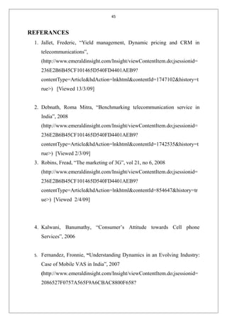 45
REFERANCES
1. Jallet, Frederic, “Yield management, Dynamic pricing and CRM in
telecommunications”,
(http://www.emeraldinsight.com/Insight/viewContentItem.do;jsessionid=
236E2B6B45CF101465D540FD4401AEB9?
contentType=Article&hdAction=lnkhtml&contentId=1747102&history=t
rue>) [Viewed 13/3/09]
2. Debnath, Roma Mitra, “Benchmarking telecommunication service in
India”, 2008
(http://www.emeraldinsight.com/Insight/viewContentItem.do;jsessionid=
236E2B6B45CF101465D540FD4401AEB9?
contentType=Article&hdAction=lnkhtml&contentId=1742535&history=t
rue>) [Viewed 2/3/09]
3. Robins, Fread, “The marketing of 3G”, vol 21, no 6, 2008
(http://www.emeraldinsight.com/Insight/viewContentItem.do;jsessionid=
236E2B6B45CF101465D540FD4401AEB9?
contentType=Article&hdAction=lnkhtml&contentId=854647&history=tr
ue>) [Viewed 2/4/09]
4. Kalwani, Banumathy, “Consumer’s Attitude towards Cell phone
Services”, 2006
5. Fernandez, Fronnie, “Understanding Dynamics in an Evolving Industry:
Case of Mobile VAS in India”, 2007
(http://www.emeraldinsight.com/Insight/viewContentItem.do;jsessionid=
2086527F0757A565F9A6CBAC8800F658?
 