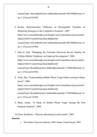 46
contentType=Article&hdAction=lnkhtml&contentId=881588&history=tr
ue>) [Viewed 4/4/09]
6. Kumar, Kaliyamoorthy, “Influence of Demographic Variables on
Marketing Strategies in the Competitive Scenario”, 2007
(http://www.emeraldinsight.com/Insight/viewContentItem.do;jsessionid=
2086527F0757A565F9A6CBAC8800F658?
contentType=Article&hdAction=lnkhtml&contentId=881588&history=tr
ue>) [Viewed 4/4/09]
7. Seth et, Etal, “Managing the Customer Perceived Service Quality for
Cellular Mobile Telephone: an Empirical Investigation”, 2008
(http://www.emeraldinsight.com/Insight/viewContentItem.do;jsessionid=
2086527F0757A565F9A6CBAC8800F658?
contentType=Book&hdAction=lnkhtml&contentId=1758667&history=tr
ue>) [Viewed 6/4/09]
8. Tecor, Jha, “Understanding Mobile Phone Usage Pattern among College-
Goers”, 2008
(http://www.emeraldinsight.com/Insight/viewContentItem.do;jsessionid=
2086527F0757A565F9A6CBAC8800F658?
contentType=Book&hdAction=lnkhtml&contentId=1760544&history=tr
ue>) [Viewed 7/4/09]
9. Bhatt, Andre, “A Study of Mobile Phone Usage Among the Post
Graduate Students”, 2008
10.Chris, Kambitsis, “Telecom advertising in print media”, 2003
Journal
• The Indian Telecom Industry, IIM Calutta, Vatsal Goyal, 2007
 