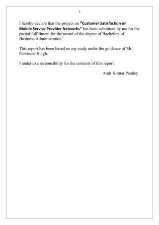 5
I hereby declare that the project on “Customer Satisfaction on
Mobile Service Provider Networks” has been submitted by me for the
partial fulfillment for the award of the degree of Bachelors of
Business Administration.
This report has been based on my study under the guidance of Mr.
Parvinder Singh.
I undertake responsibility for the contents of this report.
Amit Kumar Pandey
 