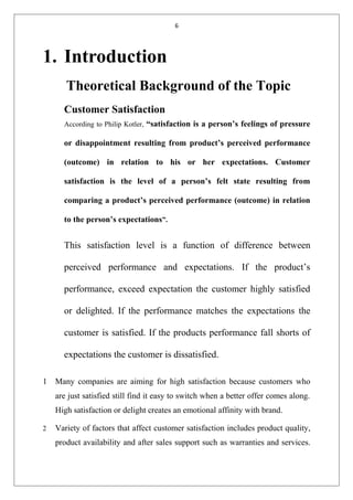 6
1. Introduction
Theoretical Background of the Topic
Customer Satisfaction
According to Philip Kotler, “satisfaction is a person’s feelings of pressure
or disappointment resulting from product’s perceived performance
(outcome) in relation to his or her expectations. Customer
satisfaction is the level of a person’s felt state resulting from
comparing a product’s perceived performance (outcome) in relation
to the person’s expectations”.
This satisfaction level is a function of difference between
perceived performance and expectations. If the product’s
performance, exceed expectation the customer highly satisfied
or delighted. If the performance matches the expectations the
customer is satisfied. If the products performance fall shorts of
expectations the customer is dissatisfied.
1 Many companies are aiming for high satisfaction because customers who
are just satisfied still find it easy to switch when a better offer comes along.
High satisfaction or delight creates an emotional affinity with brand.
2 Variety of factors that affect customer satisfaction includes product quality,
product availability and after sales support such as warranties and services.
 