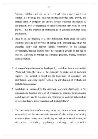 7
Customer satisfaction is seen as a proof of delivering a quality product or
service. It is believed that customer satisfaction brings sales growth, and
market share. A company can always increase customer satisfaction by
lowering its price or increasing its services but this may result in lower
profits. Thus the purpose of marketing is to generate customer value
profitability.
3 India is on the threshold of a new millennium. India chose for global
economy, exposing her to winds of change in the market place, which has
expanded vastly and become fiercely competitive. In the changed
environment, decision makers view the marketing concept as the key to
success. Marketing in practice has to manage products, pricing, promotion
and distribution.
4 A successful product can be developed by exploding these opportunities.
While delivering the value of the consumer we make use of marketing
support. This support is based on the knowledge of consumers and
distribution. Marketing support both at the introduction of products and
maturing is considered
5 Marketing, as suggested by the American Marketing Association is "an
organizational function and a set of processes for creating, communicating
and delivering value to customers and for managing customer relationships
in ways that benefit the organization and its stakeholders".
6 The two major factors of marketing are the recruitment of new customers
(acquisition) and the retention and expansion of relationships with existing
customers (base management). Marketing methods are informed by many of
the social, particularly psychology, sociology, and economics.
 