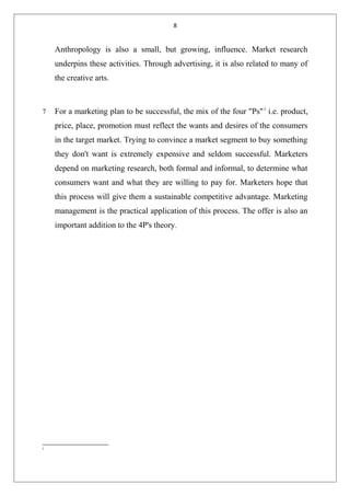 8
Anthropology is also a small, but growing, influence. Market research
underpins these activities. Through advertising, it is also related to many of
the creative arts.
7 For a marketing plan to be successful, the mix of the four "Ps"1
i.e. product,
price, place, promotion must reflect the wants and desires of the consumers
in the target market. Trying to convince a market segment to buy something
they don't want is extremely expensive and seldom successful. Marketers
depend on marketing research, both formal and informal, to determine what
consumers want and what they are willing to pay for. Marketers hope that
this process will give them a sustainable competitive advantage. Marketing
management is the practical application of this process. The offer is also an
important addition to the 4P's theory.
1
 