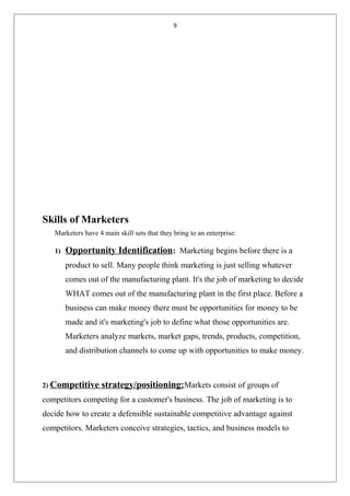 9
Skills of Marketers
Marketers have 4 main skill sets that they bring to an enterprise:
1) Opportunity Identification: Marketing begins before there is a
product to sell. Many people think marketing is just selling whatever
comes out of the manufacturing plant. It's the job of marketing to decide
WHAT comes out of the manufacturing plant in the first place. Before a
business can make money there must be opportunities for money to be
made and it's marketing's job to define what those opportunities are.
Marketers analyze markets, market gaps, trends, products, competition,
and distribution channels to come up with opportunities to make money.
2) Competitive strategy/positioning:Markets consist of groups of
competitors competing for a customer's business. The job of marketing is to
decide how to create a defensible sustainable competitive advantage against
competitors. Marketers conceive strategies, tactics, and business models to
 