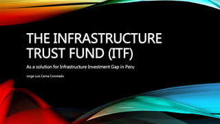 THE INFRASTRUCTURE
TRUST FUND (ITF)
As a solution for Infrastructure Investment Gap in Peru
Jorge Luis Cerna Coronado
 