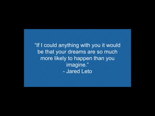“If I could anything with you it would
be that your dreams are so much
more likely to happen than you
imagine.”
- Jared Leto
 