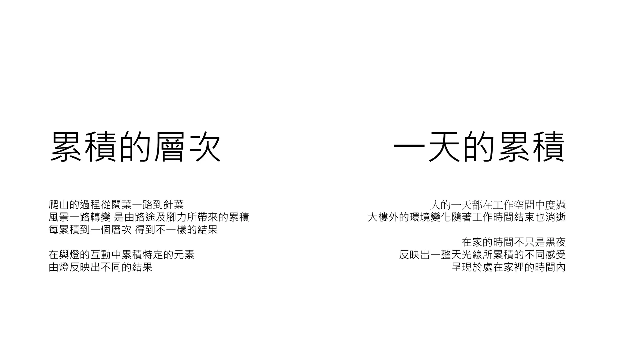 累積的層次 一天的累積
人的一天都在工作空間中度過
大樓外的環境變化隨著工作時間結束也消逝
在家的時間不只是黑夜
反映出一整天光線所累積的不同感受
呈現於處在家裡的時間內
爬山的過程從闊葉一路到針葉
風景一路轉變 是由路途及腳力所帶來的累積
每累積到一個層次 得到不一樣的結果
在與燈的互動中累積特定的元素
由燈反映出不同的結果
 