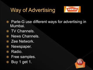  Parle-G use different ways for advertising in
Mumbai.
 TV Channels.
 News Channels.
 Zee Network.
 Newspaper.
 Radio.
 Free samples.
 Buy 1 get 1.
 