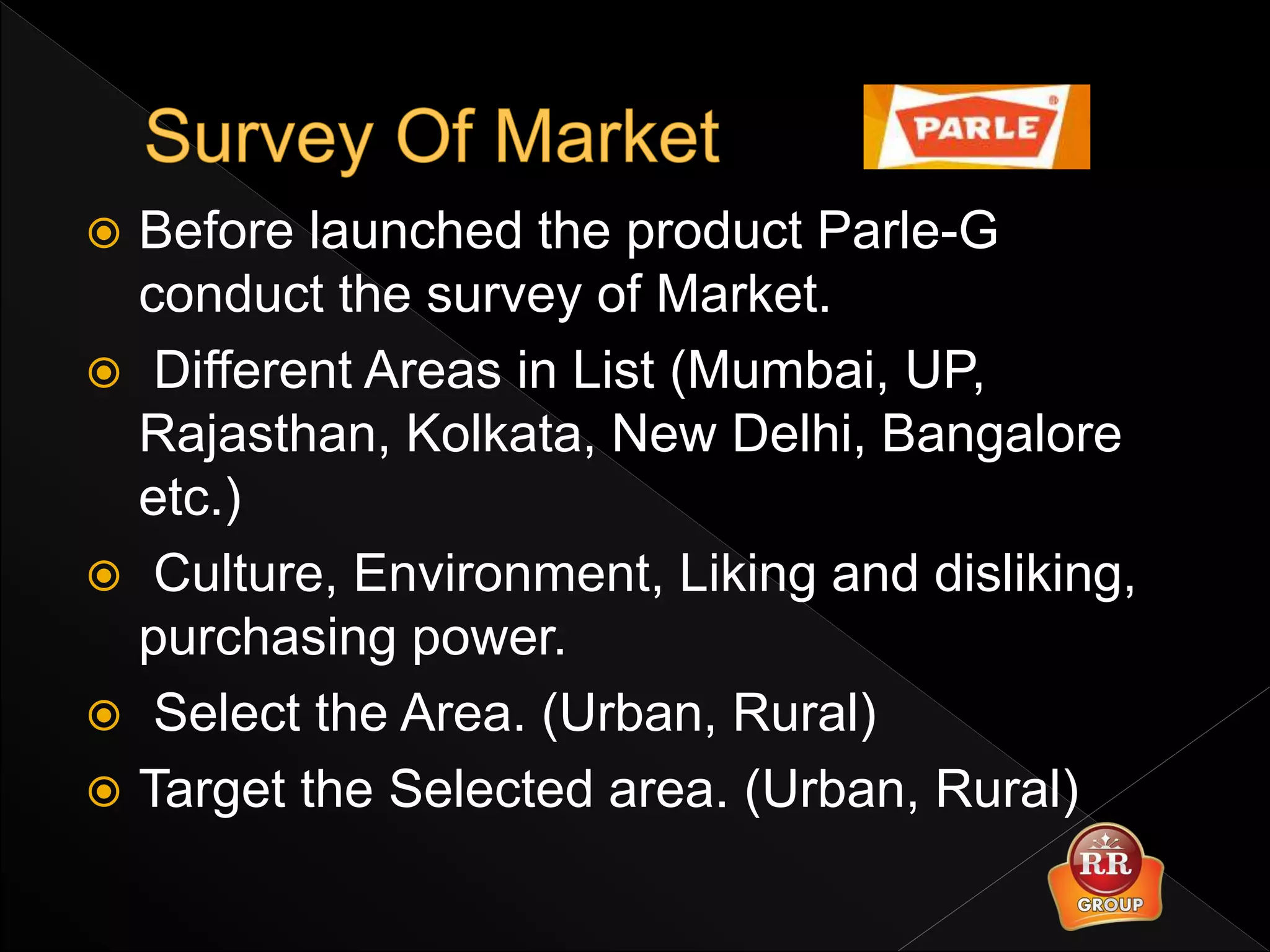  Before launched the product Parle-G
conduct the survey of Market.
 Different Areas in List (Mumbai, UP,
Rajasthan, Kolkata, New Delhi, Bangalore
etc.)
 Culture, Environment, Liking and disliking,
purchasing power.
 Select the Area. (Urban, Rural)
 Target the Selected area. (Urban, Rural)
 