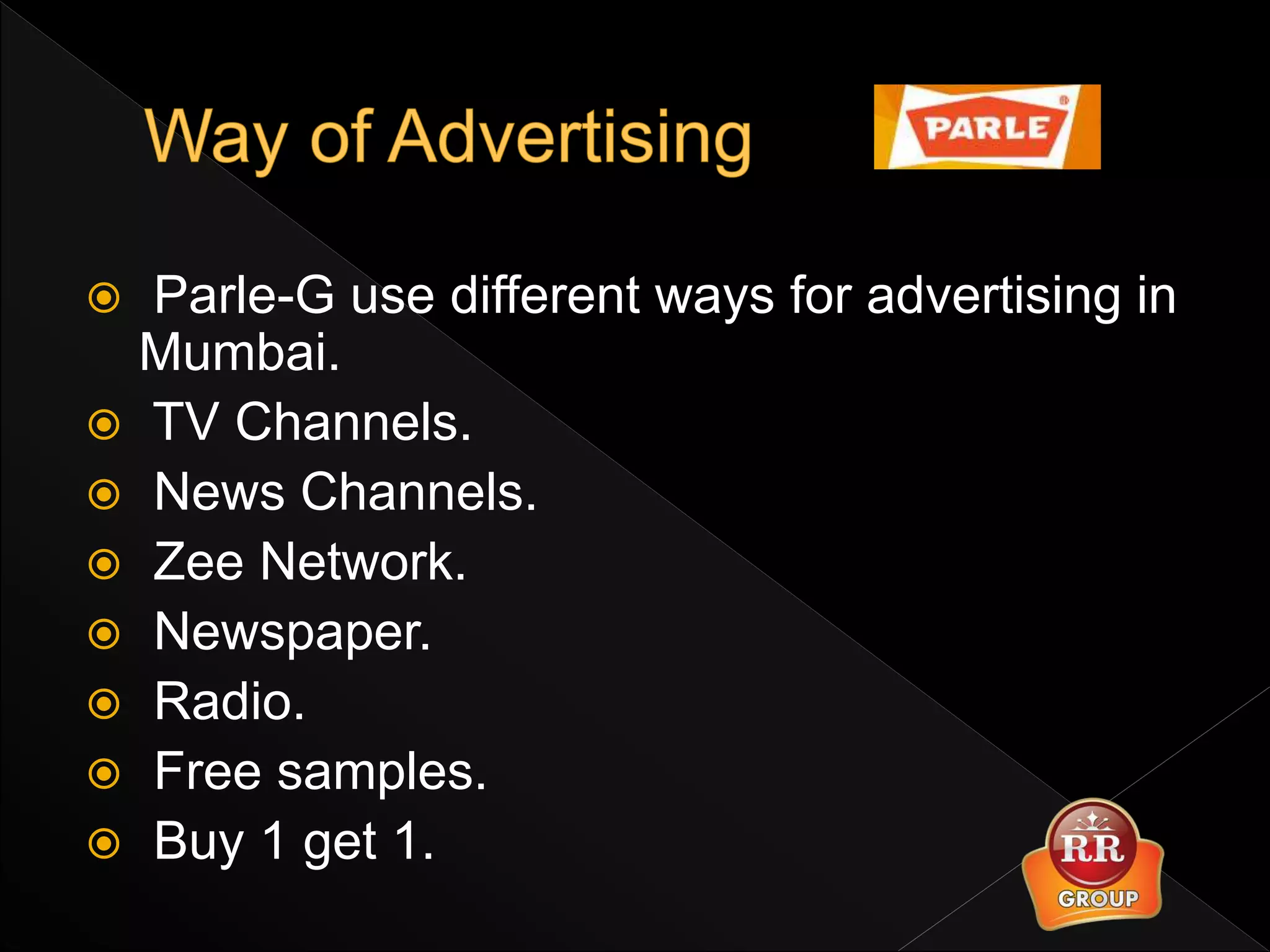  Parle-G use different ways for advertising in
Mumbai.
 TV Channels.
 News Channels.
 Zee Network.
 Newspaper.
 Radio.
 Free samples.
 Buy 1 get 1.
 
